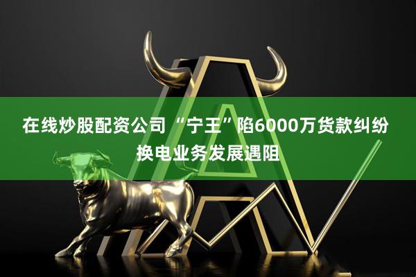 在線炒股配資公司 “寧王”陷6000萬(wàn)貨款糾紛 換電業(yè)務(wù)發(fā)展遇阻