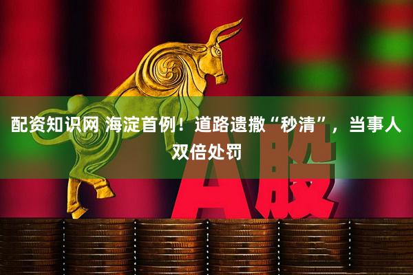 配資知識網 海淀首例！道路遺撒“秒清”，當事人雙倍處罰