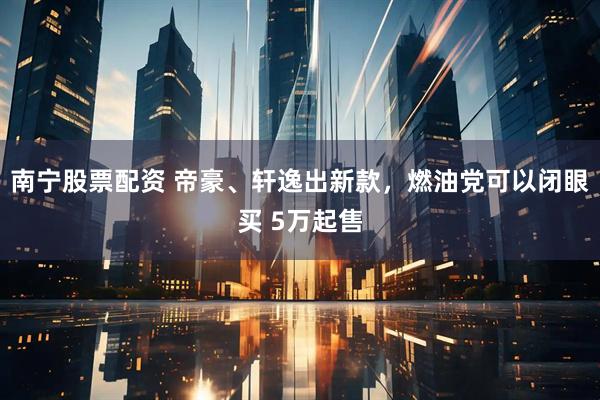 南寧股票配資 帝豪、軒逸出新款，燃油黨可以閉眼買(mǎi) 5萬(wàn)起售