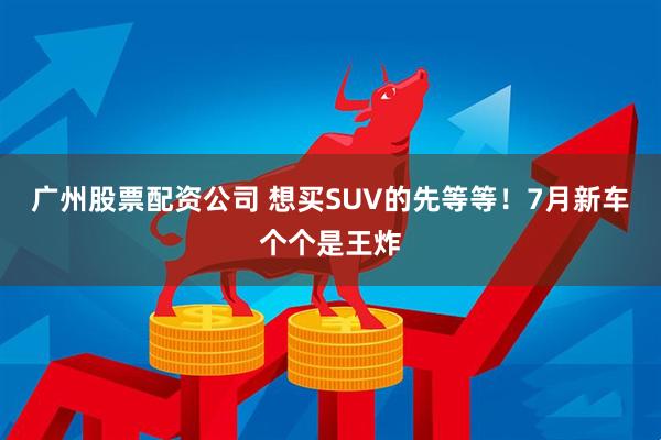 廣州股票配資公司 想買(mǎi)SUV的先等等！7月新車(chē)個(gè)個(gè)是王炸