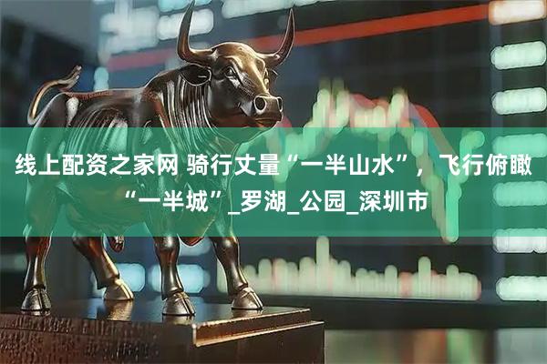 線上配資之家網(wǎng) 騎行丈量“一半山水”，飛行俯瞰“一半城”_羅湖_公園_深圳市