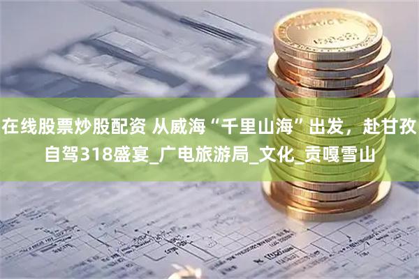 在線股票炒股配資 從威?！扒Ю锷胶！背霭l(fā)，赴甘孜自駕318盛宴_廣電旅游局_文化_貢嘎雪山