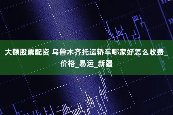 大額股票配資 烏魯木齊托運(yùn)轎車哪家好怎么收費(fèi)_價格_易運(yùn)_新疆