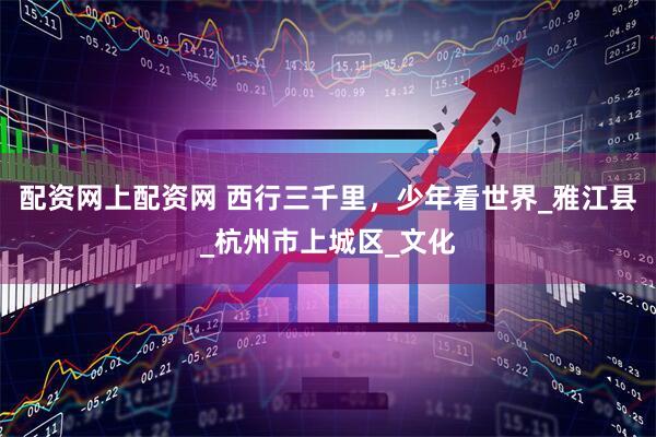 配資網(wǎng)上配資網(wǎng) 西行三千里，少年看世界_雅江縣_杭州市上城區(qū)_文化