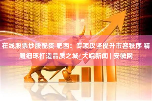 在線股票炒股配資 肥西：專項攻堅提升市容秩序 精雕細(xì)琢打造品質(zhì)之城_大皖新聞 | 安徽網(wǎng)