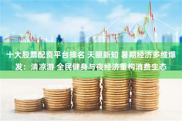 十大股票配資平臺排名 天眼新知 暑期經(jīng)濟(jì)多維爆發(fā)：清涼游 全民健身與夜經(jīng)濟(jì)重構(gòu)消費生態(tài)