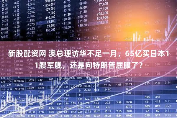 新股配資網(wǎng) 澳總理訪華不足一月，65億買日本11艘軍艦，還是向特朗普屈服了？